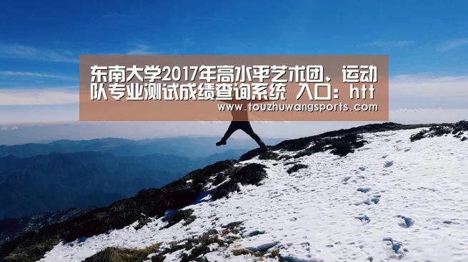 东南大学2017年高水平艺术团、运动队专业测试成绩查询系统 入口：http://